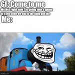 Thomas was never seen again | GF: Come to me; Me:Not right now I'm going into a game; GF:If you come we will do the thing you like; Me: | image tagged in thomas had never seen such amazing shit before | made w/ Imgflip meme maker