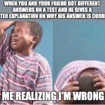 Moments when I hate myself | WHEN YOU AND YOUR FRIEND GOT DIFFERENT ANSWERS ON A TEST AND HE GIVES A BETTER EXPLANATION ON WHY HIS ANSWER IS CORRECT; ME REALIZING I'M WRONG | image tagged in crying boy | made w/ Imgflip meme maker