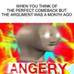 This has definitely happened to me, how about you? | WHEN YOU THINK OF THE PERFECT COMEBACK BUT THE ARGUMENT WAS A MONTH AGO | image tagged in surreal angery,memes,funny,relatable memes,relatable,lmao | made w/ Imgflip meme maker