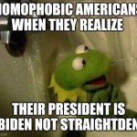 When it's not straightden | HOMOPHOBIC AMERICANS WHEN THEY REALIZE; THEIR PRESIDENT IS BIDEN NOT STRAIGHTDEN | image tagged in kermit crying terrified in shower,bisexual,homophobe,america,it's a joke guys i'm not even american | made w/ Imgflip meme maker