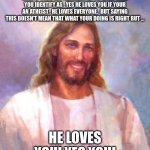 He loves | JESUS LOVES YOU NO MATTER WHAT . YES EVEN IF YOUR GAY , LESBIAN , BI OR WHAT EVER YOU IDENTIFY AS . YES HE LOVES YOU IF YOUR AN ATHEIST , HE | image tagged in smiling jesus,jesus loves,love | made w/ Imgflip meme maker