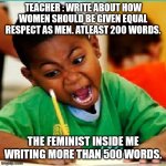 Angry kid writing | TEACHER : WRITE ABOUT HOW WOMEN SHOULD BE GIVEN EQUAL RESPECT AS MEN. ATLEAST 200 WORDS. THE FEMINIST INSIDE ME WRITING MORE THAN 500 WORDS. | image tagged in angry kid writing | made w/ Imgflip meme maker