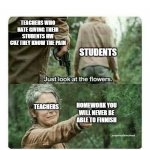 Sad noises | TEACHERS WHO HATE GIVING THEIR STUDENTS HW CUZ THEY KNOW THE PAIN; STUDENTS; TEACHERS; HOMEWORK YOU WILL NEVER BE ABLE TO FINNISH | image tagged in look at the flowers,relatable,meme | made w/ Imgflip meme maker