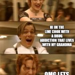Titanic Jack Rose | HI IM THE NEW WAITRESS; HI IM THE LINE COOK WITH A DRUG ADDICTION THAT LIVES WITH MY GRANDMA; OMG LETS MAKE A BABY | image tagged in titanic jack rose | made w/ Imgflip meme maker