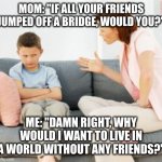 #parentalbackfires | MOM: "IF ALL YOUR FRIENDS JUMPED OFF A BRIDGE, WOULD YOU?"; ME: "DAMN RIGHT, WHY WOULD I WANT TO LIVE IN A WORLD WITHOUT ANY FRIENDS?" | image tagged in parent scolding child | made w/ Imgflip meme maker