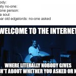 insert creative title here | nobody:
lierally no-one:
not one person:
not a soul:
9 year old edgelords: no-one asked
me:; WELCOME TO THE INTERNET; WHERE LITERALLY NOBODY GIVES A SH*T ABOUT WHETHER YOU ASKED OR NOT | image tagged in bo burnham,welcome to the internets | made w/ Imgflip meme maker