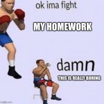 Homework Boring | MY HOMEWORK; THIS IS REALLY BORING | image tagged in ok ima fight | made w/ Imgflip meme maker