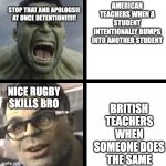Bri'ish teachers are actually pretty chill | STOP THAT AND APOLOGSIE AT ONCE DETENTION!!!!!! AMERICAN TEACHERS WHEN A STUDENT INTENTIONALLY BUMPS INTO ANOTHER STUDENT; BRITISH TEACHERS WHEN SOMEONE DOES THE SAME; NICE RUGBY SKILLS BRO | image tagged in angry hulk vs civil hulk,school,teachers,rugby | made w/ Imgflip meme maker