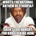 burger king | WHAT'S THE NATIONAL ANTHEM OF ETHIOPIA? AREN'T YOU HUNGRY FOR BURGER KING NOW. | image tagged in burger king | made w/ Imgflip meme maker