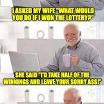 lottery | I ASKED MY WIFE "WHAT WOULD YOU DO IF I WON THE LOTTERY?"; SHE SAID "I'D TAKE HALF OF THE WINNINGS AND LEAVE YOUR SORRY ASS!"; I TOLD HER "GOOD!  I WON 12 BUCKS, HERE'S YOUR 6.  NOW GET THE HELL OUT!" | image tagged in on second thought harold | made w/ Imgflip meme maker