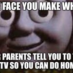 Creepy Thomas | THE FACE YOU MAKE WHEN; YOUR PARENTS TELL YOU TO TURN OFF THE TV SO YOU CAN DO HOMEWORK | image tagged in creepy thomas | made w/ Imgflip meme maker