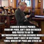 Humphrey Smith goes modern at Wetherspoons | I BANNED MOBILE PHONES FROM MY PUBS, AIN'T EVEN BOTHERED AND PREFER TO GO TO WETHERSPOONS INSTEAD BECAUSE MOBILE PHONES DON'T EXIST IN VICTORIAN TIMES, WHICH MY PUBS ARE STUCK IN! | image tagged in humphrey smith breaks his own rule | made w/ Imgflip meme maker