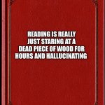Reading | READING IS REALLY JUST STARING AT A DEAD PIECE OF WOOD FOR HOURS AND HALLUCINATING | image tagged in blank book | made w/ Imgflip meme maker