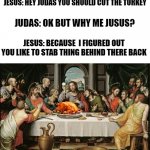 cut the turkey judas | JESUS: HEY JUDAS YOU SHOULD CUT THE TURKEY; JUDAS: OK BUT WHY ME JUSUS? JESUS: BECAUSE  I FIGURED OUT YOU LIKE TO STAB THING BEHIND THERE BACK | image tagged in last supper jesus | made w/ Imgflip meme maker