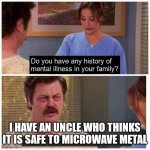 Do you have any history of mental ilness in your family? | I HAVE AN UNCLE WHO THINKS IT IS SAFE TO MICROWAVE METAL | image tagged in do you have any history of mental ilness in your family | made w/ Imgflip meme maker
