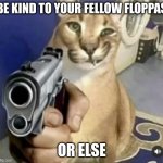 Floppa warning | BE KIND TO YOUR FELLOW FLOPPAS; OR ELSE | image tagged in big flopa with gun | made w/ Imgflip meme maker