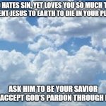clouds | GOD HATES SIN, YET LOVES YOU SO MUCH THAT HE SENT JESUS TO EARTH TO DIE IN YOUR PLACE. ASK HIM TO BE YOUR SAVIOR AND ACCEPT GOD'S PARDON THROUGH HIM. | image tagged in clouds | made w/ Imgflip meme maker