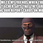 ayo? | ME TO MY FRIENDS WHEN THE TEACHER SAYS THAT THEY ARE GIVING OUR REPORT CARDS ON MONDAY: | image tagged in gentlemen synchronize your death watches,tf2 | made w/ Imgflip meme maker