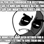 Resturants | WHEN YOU GO THROUGH TEN RESTURANTS TO GO TO AND SHE DENIES ALL OF THEM JUST TO SAY SHE WANTS THE FIRST ONE YOU SAID; THESE MONSTERS HAVE BEEN RETIRED FOR A LONG TIME, BUT I THINK ITS TIME TO GIVE THEM ONE LAST JOB. | image tagged in you what have you done rage comics | made w/ Imgflip meme maker