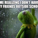 friends | ME REALIZING I DON'T HAVE ANY FRIENDS OUTSIDE SCHOOL: | image tagged in sad kermit,school,life | made w/ Imgflip meme maker