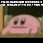 Kirby derp-face  | POV: THE TEACHER TELLS YOU TO ROUND TO THE NEAREST THOUSAND BUT YOU HAVE A WHOLE NUMBER | image tagged in kirby derp-face | made w/ Imgflip meme maker