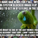 Hope I see you all again sometime, possibly  through another fluke in the block. | I HAVE BAD NEWS FOR Y'ALL... MY SCHOOL SYSTEM BLOCKED IMAGE FLIP. I WAS ONLY ABLE TO GET IN BY A FLUKE IN THE SYSTEM. THIS MIGHT BE ONE OF T | image tagged in kermit window,sad,sad but true,goodbye,memes | made w/ Imgflip meme maker