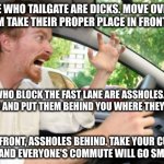 Only an asshole likes a dick in its rear, and only an impotent dick gets so close to an asshole without plowing through it | PEOPLE WHO TAILGATE ARE DICKS. MOVE OVER AND
LET THEM TAKE THEIR PROPER PLACE IN FRONT OF YOU; PEOPLE WHO BLOCK THE FAST LANE ARE ASSHOLES. SWERVE
AROUND AND PUT THEM BEHIND YOU WHERE THEY BELONG; DICKS IN FRONT, ASSHOLES BEHIND. TAKE YOUR CUES FROM
NATURE AND EVERYONE'S COMMUTE WILL GO SMOOTHER | image tagged in road rage | made w/ Imgflip meme maker