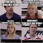 minecraft will never die | FORTNITE:
I DIED IN 2 YEARS AMONG US:
2 YEARS? I DIED IN 2 MONTHS! FALL GUYS:
2 MONTHS? I DIED IN 2 WEEKS! MINECRAFT:
YOU GUYS ARE DYING? | image tagged in you guys are getting paid template | made w/ Imgflip meme maker