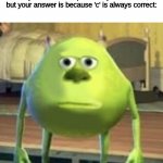 PAIN. | When you are in class and you answer 'c', and your teacher explains why it is correct, but your answer is because 'c' is always correct: | image tagged in sully wazowski | made w/ Imgflip meme maker