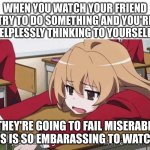 I just wanna go home and watch anime | WHEN YOU WATCH YOUR FRIEND TRY TO DO SOMETHING AND YOU'RE HELPLESSLY THINKING TO YOURSELF... "THEY'RE GOING TO FAIL MISERABLY. THIS IS SO EMBARASSING TO WATCH ." | image tagged in i just wanna go home and watch anime | made w/ Imgflip meme maker