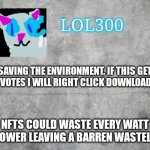 Saving trees | SAVING THE ENVIRONMENT. IF THIS GETS 5 UPVOTES I WILL RIGHT CLICK DOWNLOAD NFTS; NFTS COULD WASTE EVERY WATT OF POWER LEAVING A BARREN WASTELAND | image tagged in lol300 announcement 2 0 | made w/ Imgflip meme maker