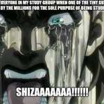 Fishaaaaa! | LITERALLY EVERYONE IN MY STUDY GROUP WHEN ONE OF THE TINY GUPPIES THAT IS MASS PRODUCED BY THE MILLIONS FOR THE SOLE PURPOSE OF BEING STUDIED IN SCHOOLS DIES; SHIZAAAAAAA!!!!!! | image tagged in shiza,jjba,school,fish | made w/ Imgflip meme maker