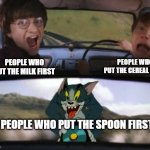 Two men in a car driving away from tom on a rocket | PEOPLE WHO PUT THE CEREAL FIRST; PEOPLE WHO PUT THE MILK FIRST; PEOPLE WHO PUT THE SPOON FIRST | image tagged in two men in a car driving away from tom on a rocket | made w/ Imgflip meme maker