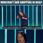 You just insulted my entire race of people | SOMEONE: I'M FROM SWEDEN 
ME: SO YOU LIKE MINECRAFT AND SHOPPING IN IKEA? | image tagged in you just insulted my entire race of people,memes,funny,minecraft,ikea,sweden | made w/ Imgflip meme maker