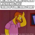 it isnt easy | ME: MAKING MEMES IS HARD
MY FRIENDS: JUST THINK OF SOMETHING FUNNY | image tagged in my goodness what an idea why didn't i think of that | made w/ Imgflip meme maker
