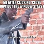 lol | ME AFTER CLICKING 'CLOSE WINDOW' BUT THE WINDOW STAYS OPEN: | image tagged in bitch how dare you still live | made w/ Imgflip meme maker