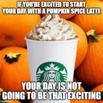 Pumpkin spice latte | IF YOU'RE EXCITED TO START YOUR DAY WITH A PUMPKIN SPICE LATTE; YOUR DAY IS NOT GOING TO BE THAT EXCITING | image tagged in pumpkin spice latte | made w/ Imgflip meme maker