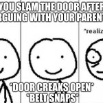 Aw shiiiiiiiiiiiiiiiiiiiiiiiiiiiiiiiiiiiit | YOU SLAM THE DOOR AFTER ARGUING WITH YOUR PARENTS *DOOR CREAKS OPEN*
 *BELT SNAPS* | image tagged in realization | made w/ Imgflip meme maker