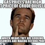 Anyone old enough to drive here? | GAS PRICES ARE HIGH BUT PRICE OF CRUDE OIL IS LOW; WHICH MEANS THEY ARE GOUGING CONSUMERS AND MAKING RECORD PROFITS | image tagged in interesting,lol,gas | made w/ Imgflip meme maker