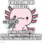 i dono a axalotle with a puzzle | THIS IS JIM THE; AXOLOTL; [\]}[{\}; E; ||||||\\\|\\\\\\\\; |_-|=-=-
+_\|_
\-=/\; E; E; \||\\\\\\||||\\\\

_=-=_; E; HE HAS A PUZZLE 4 YOU GUESS WHAT THE LETTER IS BEHIND ALL OF THE CHARACTERS GO ON TRY | image tagged in cute axalotle | made w/ Imgflip meme maker