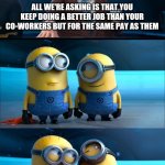 Work | ALL WE'RE ASKING IS THAT YOU KEEP DOING A BETTER JOB THAN YOUR CO-WORKERS BUT FOR THE SAME PAY AS THEM | image tagged in minions | made w/ Imgflip meme maker
