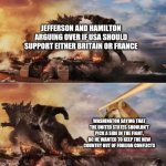 Jefferson VS Hamilton | JEFFERSON AND HAMILTON ARGUING OVER IF USA SHOULD SUPPORT EITHER BRITAIN OR FRANCE; WASHINGTON SAYING THAT THE UNITED STATES SHOULDN'T PICK A SIDE IN THE FIGHT, BC HE WANTED TO KEEP THE NEW COUNTRY OUT OF FOREIGN CONFLICTS | image tagged in king kong vs godzilla vs doge,history,historical meme | made w/ Imgflip meme maker