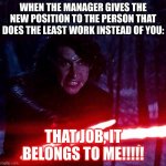 Kylo Ren That Lightsaber | WHEN THE MANAGER GIVES THE NEW POSITION TO THE PERSON THAT DOES THE LEAST WORK INSTEAD OF YOU: THAT JOB, IT BELONGS TO ME!!!!! | image tagged in kylo ren that lightsaber | made w/ Imgflip meme maker