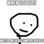 more pain | WHEN YOU JUST; WANTED MILK BUT WERE SOLD OUT | image tagged in stick figure suffering | made w/ Imgflip meme maker