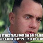 Forest Gump | AND JUST LIKE THAT, FROM ONE DAY TO THE NEXT, I AM NO LONGER A RISK TO MY PATIENTS OR TEAM MEMBERS... | image tagged in forest gump | made w/ Imgflip meme maker