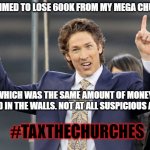 Joel Osteen | I CLAIMED TO LOSE 600K FROM MY MEGA CHURCH; WHICH WAS THE SAME AMOUNT OF MONEY FOUND IN THE WALLS. NOT AT ALL SUSPICIOUS AT ALL; #TAXTHECHURCHES | image tagged in joel osteen | made w/ Imgflip meme maker
