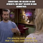 I'm playing both sides | CHRISTIANS: WE BELIEVE IN GOD
ATHEISTS: WE DON'T BELIEVE IN GOD
AGNOSTICS: | image tagged in i'm playing both sides | made w/ Imgflip meme maker