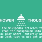 Shower thoughts | All the Wikipedia articles that you have read for background info for the games you play where  entirely wrote by some average Joes just to not get any credit. | image tagged in shower thoughts,thank you,credit | made w/ Imgflip meme maker