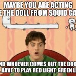 Joe's Suggestion | MAYBE YOU ARE ACTING LIKE THE DOLL FROM SQUID GAME, AND WHOEVER COMES OUT THE DOOR WILL HAVE TO PLAY RED LIGHT, GREEN LIGHT. | image tagged in joe's suggestion | made w/ Imgflip meme maker