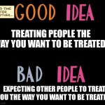 Good Idea/Bad Idea | TREATING PEOPLE THE WAY YOU WANT TO BE TREATED. EXPECTING OTHER PEOPLE TO TREAT YOU THE WAY YOU WANT TO BE TREATED. | image tagged in good idea/bad idea | made w/ Imgflip meme maker